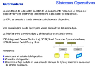 Controladoras Las unidades de E/S suelen constar de un componente mecánico (el propio del dispositivo) y uno electrónico (controladora ó adaptador de dispositivo). La CPU se conecta a través de esta controladora al dispositivo. Una controladora puede servir para varios dispositivos del mismo tipo. La interfaz entre la controladora y el dispositivo es estándar como: IDE (Integrated Device Electronics), SCSI( Small Computer System Interface),  USB (Universal Serial Bus) y otros. Funciones: Almacenar el estado del dispositivo. Controlar el dispositivo. Convertir el flujo de bits en una serie de bloques de bytes y realizar la corrección de errores necesaria. 