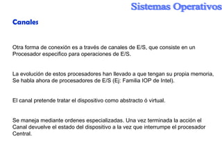 Canales Otra forma de conexión es a través de canales de E/S, que consiste en un Procesador especifico para operaciones de E/S. La evolución de estos procesadores han llevado a que tengan su propia memoria, Se habla ahora de procesadores de E/S (Ej: Familia IOP de Intel). El canal pretende tratar el dispositivo como abstracto ó virtual. Se maneja mediante ordenes especializadas. Una vez terminada la acción el Canal devuelve el estado del dispositivo a la vez que interrumpe el procesador  Central. 