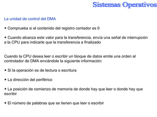 La unidad de control del DMA ◆  Comprueba si el contenido del registro contador es 0 ◆  Cuando alcanza este valor para la transferencia, envía una señal de interrupción a la CPU para indicarle que la transferencia a finalizado Cuando la CPU desea leer o escribir un bloque de datos emite una orden al controlador de DMA enviándole la siguiente información: ◆  Si la operación es de lectura o escritura ◆  La dirección del periférico ◆  La posición de comienzo de memoria de donde hay que leer o donde hay que escribir ◆  El número de palabras que se tienen que leer o escribir 