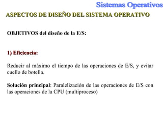 ASPECTOS DE DISEÑO DEL SISTEMA OPERATIVO OBJETIVOS del diseño de la E/S: 1) Eficiencia:   Reducir al máximo el tiempo de las operaciones de E /S, y evitar cuello de botella. Solución   principal : Paralelización de las operaciones de E /S  con las operaciones de la CPU (multiproceso) 