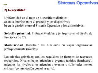 ... 2) Generalidad:   Uniformidad en el trato de dispositivos distintos: a) en la interfaz entre el proceso y los dispositivos  b) en la gestión entre el Sistema Operativo y los dispositivos.  Solución principal : Enfoque Modular y jerárquico en el diseño de funciones de E/S. Modularidad . Distribuir las funciones en capas organizadas jer árquicamente (niveles). Los niveles coinciden con los requisitos de tiempos de respuesta requeridos. Niveles bajos atienden a eventos rápidos (hardware), mientras los niveles altos atienden a eventos o solicitudes menos críticas (comunicación con el usuario). 