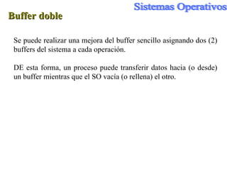Buffer doble Se puede realizar una mejora del buffer sencillo asignando dos (2) buffers del sistema a cada operación. DE esta forma, un proceso puede transferir datos hacia (o desde) un buffer mientras que el SO vacía (o rellena) el otro. 