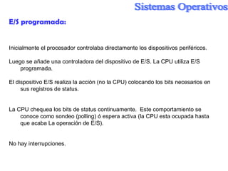 E/S programada:  Inicialmente el procesador controlaba directamente los dispositivos periféricos. Luego se añade una controladora del dispositivo de E/S. La CPU utiliza E/S programada. El dispositivo E/S realiza la acción (no la CPU) colocando los bits necesarios en sus registros de status. La CPU chequea los bits de status continuamente.  Este comportamiento se conoce como sondeo (polling) ó espera activa (la CPU esta ocupada hasta que acaba La operación de E/S). No hay interrupciones. 