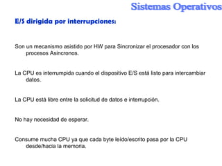 E/S dirigida por interrupciones: Son un mecanismo asistido por HW para Sincronizar el procesador con los procesos Asincronos. La CPU es interrumpida cuando el dispositivo E/S está listo para intercambiar datos. La CPU está libre entre la solicitud de datos e interrupción. No hay necesidad de esperar. Consume mucha CPU ya que cada byte leído/escrito pasa por la CPU desde/hacia la memoria. 