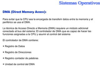 DMA ( Direct Memory Access ): Para evitar que la CPU sea la encargada de transferir datos entre la memoria y el periférico se usa el DMA. La técnica de Acceso Directo a Memoria (DMA) requiere un módulo adicional conectado al bus del sistema: El controlador de DMA que es capaz de hacer las funciones asignadas a la CPU y asumir el control del sistema El controlador de DMA contiene: ◆  Registro de Datos ◆  Registro de Direcciones ◆  Registro contador de palabras ◆  Unidad de control del DMA 