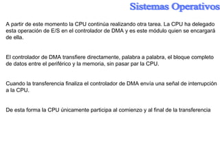 A partir de este momento la CPU continúa realizando otra tarea. La CPU ha delegado esta operación de E/S en el controlador de DMA y es este módulo quien se encargará de ella. El controlador de DMA transfiere directamente, palabra a palabra, el bloque completo de datos entre el periférico y la memoria, sin pasar par la CPU. Cuando la transferencia finaliza el controlador de DMA envía una señal de interrupción a la CPU. De esta forma la CPU únicamente participa al comienzo y al final de la transferencia 