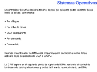 El controlador de DMA necesita tener el control del bus para poder transferir datos hacia (o desde) la memoria: ◆  Por ráfagas ◆  Por robo de ciclos ◆  DMA transparente ◆  Por demanda ◆  Dato a dato Cuando el controlador de DMA está preparado para transmitir o recibir datos, activa la línea de petición de DMA a la CPU. La CPU espera en el siguiente punto de ruptura del DMA, renuncia al control de los buses de datos y direcciones y activa la línea de reconocimiento de DMA 