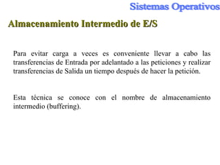 Almacenamiento Intermedio de E/S Para evitar carga a veces es conveniente llevar a cabo las transferencias de Entrada por adelantado a las peticiones y realizar transferencias de Salida un tiempo después de hacer la petición. Esta técnica se conoce con el nombre de almacenamiento intermedio (buffering). 