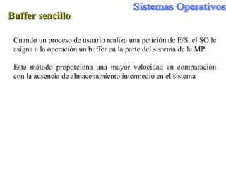 Buffer sencillo Cuando un proceso de usuario realiza una petición de E/S, el SO le asigna a la operación un buffer en la parte del sistema de la MP. Este método proporciona una mayor velocidad en comparación con la ausencia de almacenamiento intermedio en el sistema 