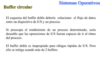 Buffer circular El esquema del buffer doble debería  solucionar  el flujo de datos entre un dispositivo de E/S y un proceso. Si preocupa el rendimiento de un proceso determinado, sería deseable que las operaciones de E/S fueran capaces de ir al ritmo del proceso. El buffer doble es inapropiado para ráfagas rápidas de E/S. Pero ello se mitiga usando más de 2 buffers. 