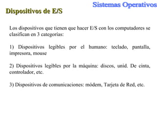 Dispositivos de E/S Los dispositivos que tienen que hacer E/S con los computadores se clasifican en 3 categorías: 1) Dispositivos legibles por el humano: teclado, pantalla, impresora, mouse 2) Dispositivos legibles por la máquina: discos, unid. De cinta, controlador, etc. 3) Dispositivos de comunicaciones: módem, Tarjeta de Red, etc. 