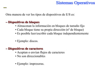 ... Otra manera de ver los tipos de dispositivos de E/S es: –  Dispositivos de bloques •  Almacenan la información en bloques de tamaño fijo •  Cada bloque tiene su propia dirección (nº de bloque) •  Es posible leer/escribir cada bloque independientemente •  Ejemplo: discos. –  Dispositivos de caracteres •  Aceptan o envían flujos de caracteres •  No son direccionables •  Ejemplo: impresoras. 