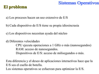 El problema a) Los procesos hacen un uso extensivo de E/S b) Cada dispositivo de E/S tiene su propia idiosincrasia c) Los dispositivos necesitan ayuda del núcleo d) Diferentes velocidades CPU ejecuta operaciones a 1 GHz o más (nanosegundos) RAM: acceso de nanosegundos. Dispositivos de E/S: acceso de milisegundos o más.  Esta diferencia y el deseo de aplicaciones interactivas hace que la E/S sea el cuello de botella. Los sistemas operativos se esfuerzan para optimizar la E/S. 