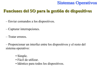 Funciones del SO para la gestión de dispositivos –  Enviar comandos a los dispositivos. –  Capturar interrupciones. –  Tratar errores. –  Proporcionar un interfaz entre los dispositivos y el resto del sistema operativo: •  Simple. •  Fácil de utilizar. •  Idéntico para todos los dispositivos. 