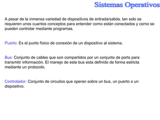 A pesar de la inmensa variedad de dispositivos de entrada/salida, tan solo se requieren  unos cuantos conceptos  para entender como están conectados y como se pueden controlar mediante programas. Puerto:  Es el punto físico de conexión de un dispositivo al sistema. Bus:  Conjunto de cables que son compartidos por un conjunto de ports para transmitir información. El manejo de este bus esta definido de forma  estricta  mediante un protocolo. Controlador:  Conjunto de circuitos que operan sobre un bus, un puerto o un dispositivo. 