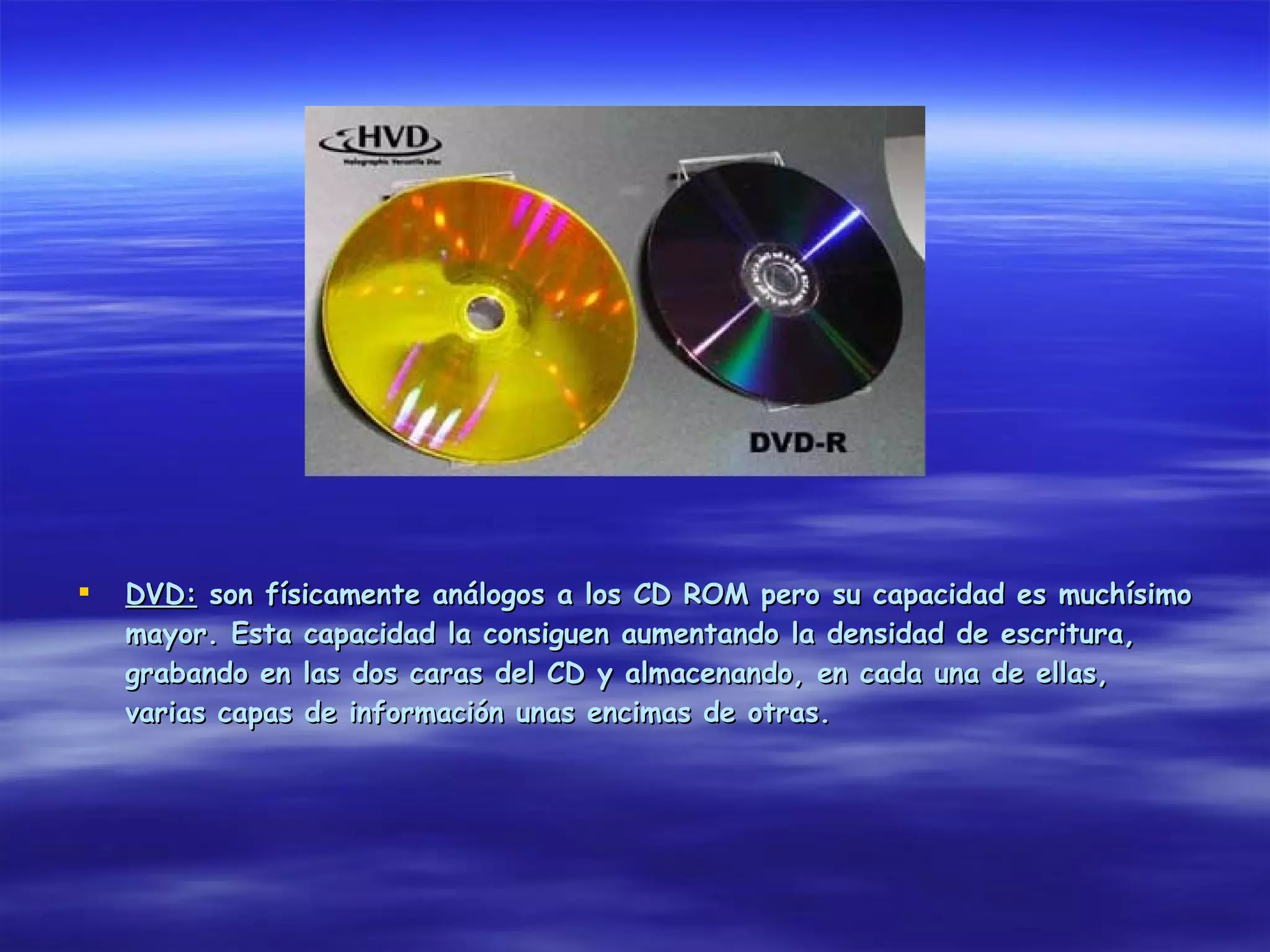    DVD: son físicamente análogos a los CD ROM pero su capacidad es muchísimo
    mayor. Esta capacidad la consiguen aumentando la densidad de escritura,
    grabando en las dos caras del CD y almacenando, en cada una de ellas,
    varias capas de información unas encimas de otras.
 