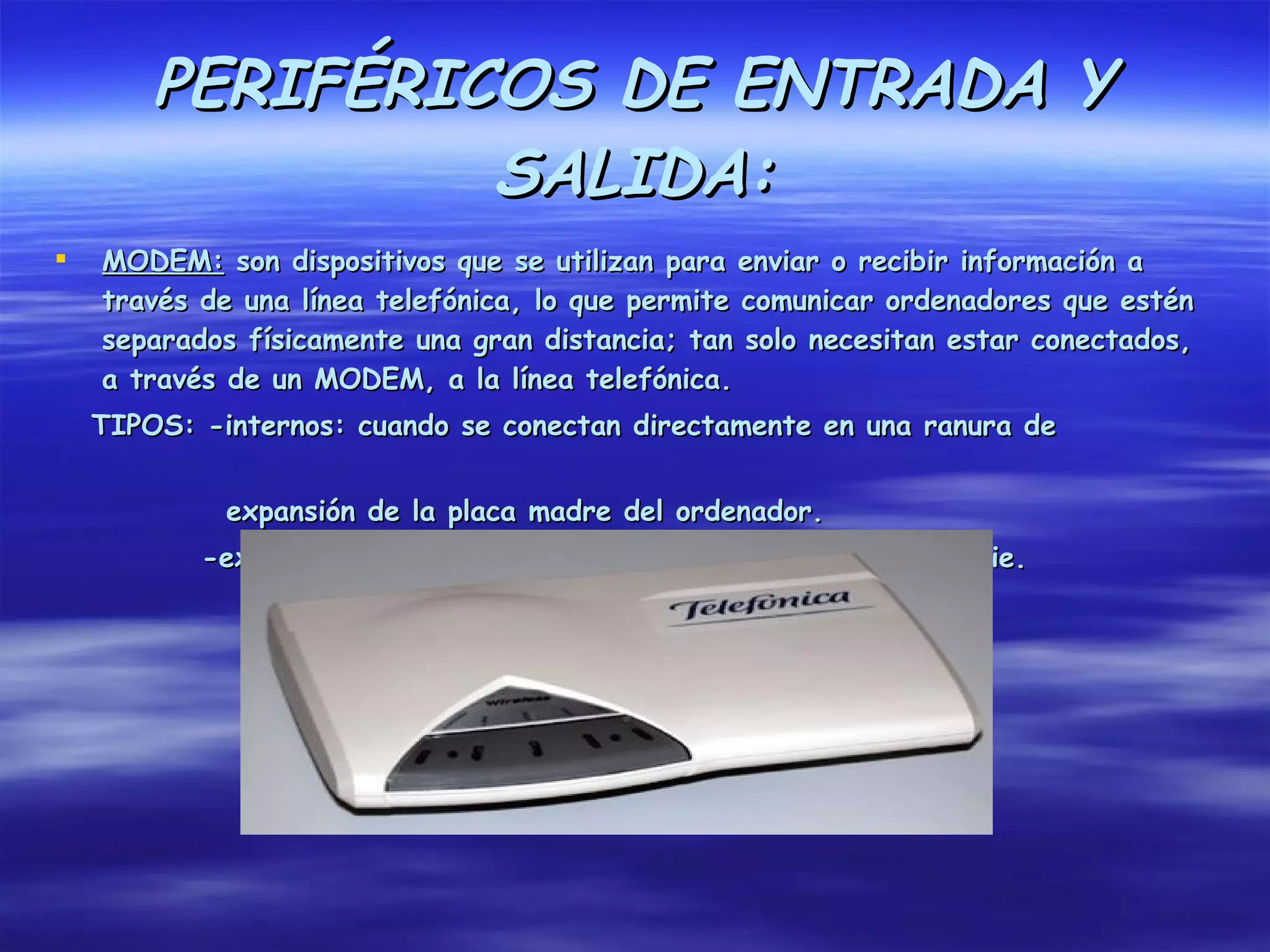 PERIFÉRICOS DE ENTRADA Y
                 SALIDA:
   MODEM: son dispositivos que se utilizan para enviar o recibir información a
    través de una línea telefónica, lo que permite comunicar ordenadores que estén
    separados físicamente una gran distancia; tan solo necesitan estar conectados,
    a través de un MODEM, a la línea telefónica.
    TIPOS: -internos: cuando se conectan directamente en una ranura de


             expansión de la placa madre del ordenador.
           -externos: cuando se conectan a través de un puerto serie.
 