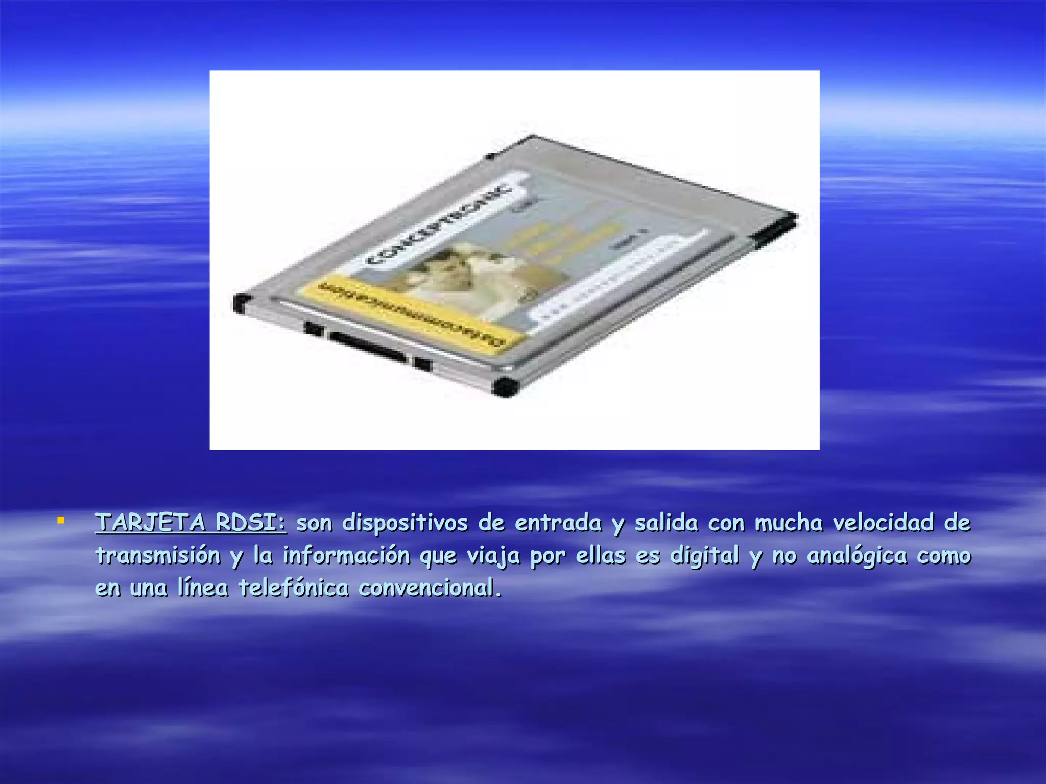    TARJETA RDSI: son dispositivos de entrada y salida con mucha velocidad de
    transmisión y la información que viaja por ellas es digital y no analógica como
    en una línea telefónica convencional.
 