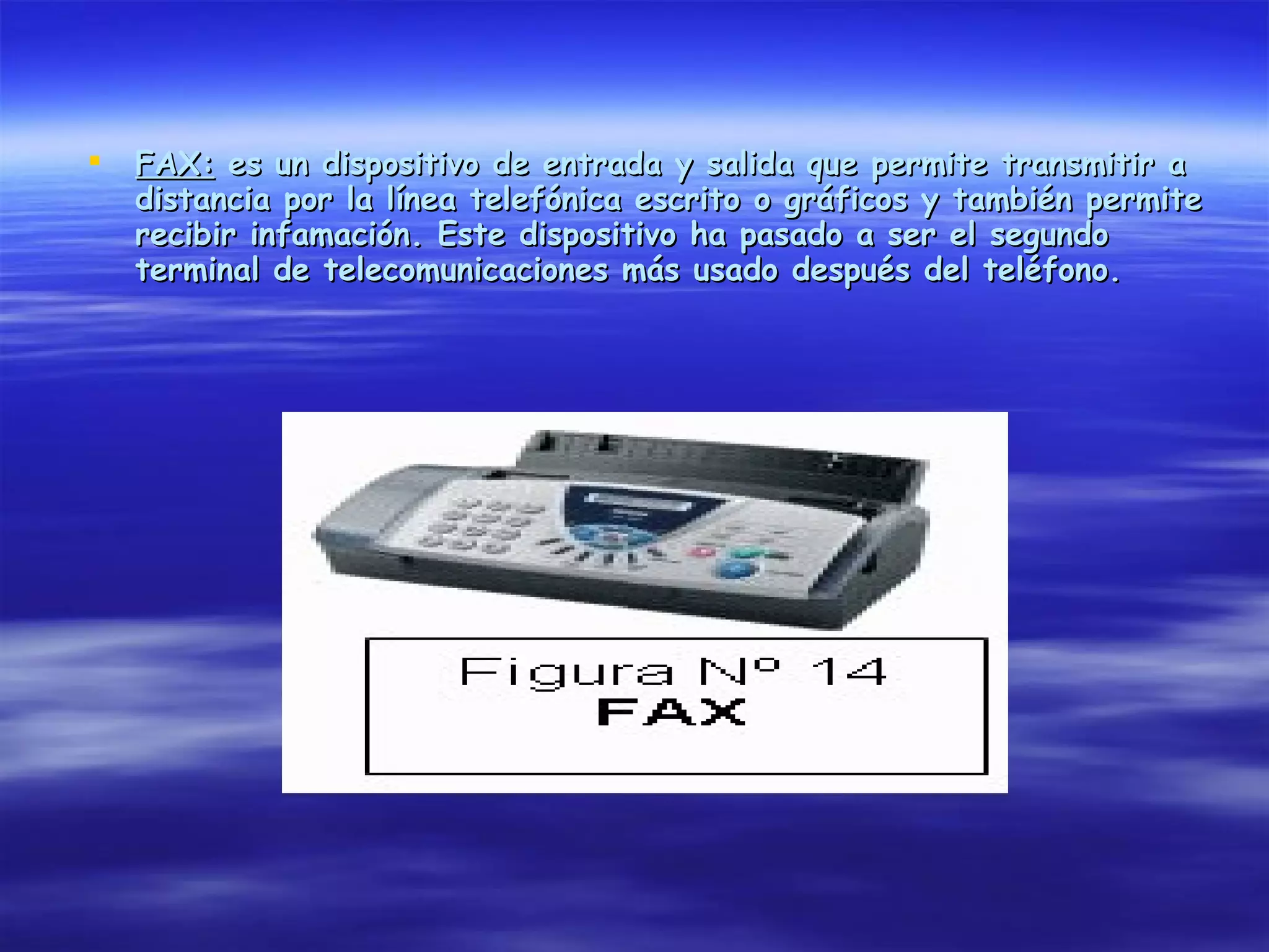    FAX: es un dispositivo de entrada y salida que permite transmitir a
    distancia por la línea telefónica escrito o gráficos y también permite
    recibir infamación. Este dispositivo ha pasado a ser el segundo
    terminal de telecomunicaciones más usado después del teléfono.
 