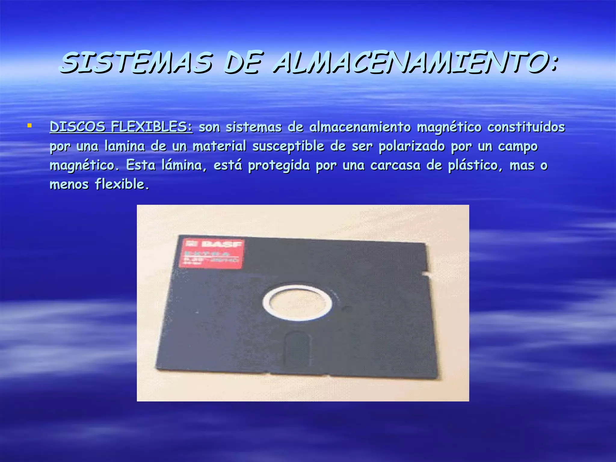 SISTEMAS DE ALMACENAMIENTO:

   DISCOS FLEXIBLES: son sistemas de almacenamiento magnético constituidos
    por una lamina de un material susceptible de ser polarizado por un campo
    magnético. Esta lámina, está protegida por una carcasa de plástico, mas o
    menos flexible.
 