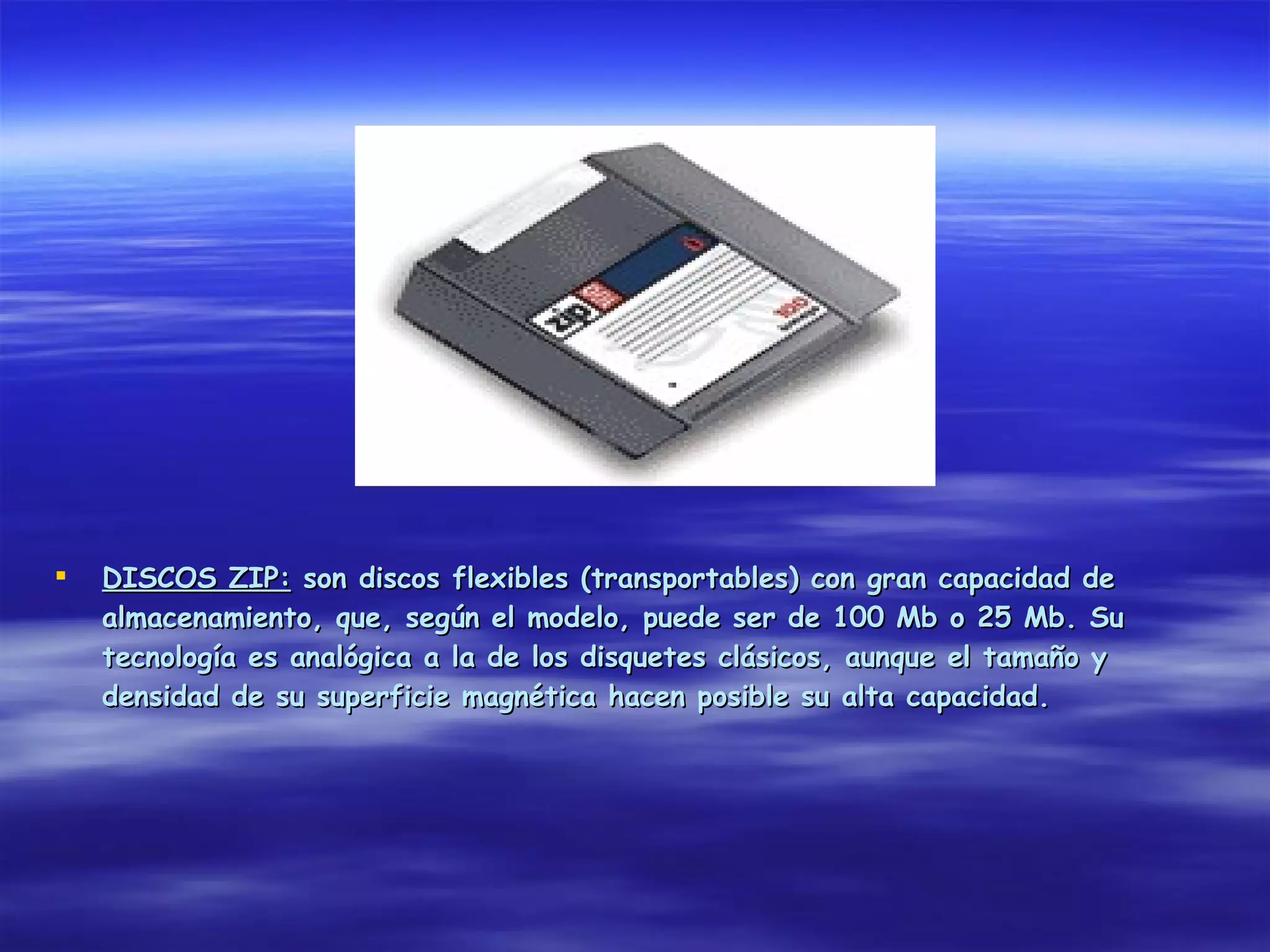   DISCOS ZIP: son discos flexibles (transportables) con gran capacidad de
    almacenamiento, que, según el modelo, puede ser de 100 Mb o 25 Mb. Su
    tecnología es analógica a la de los disquetes clásicos, aunque el tamaño y
    densidad de su superficie magnética hacen posible su alta capacidad.
 