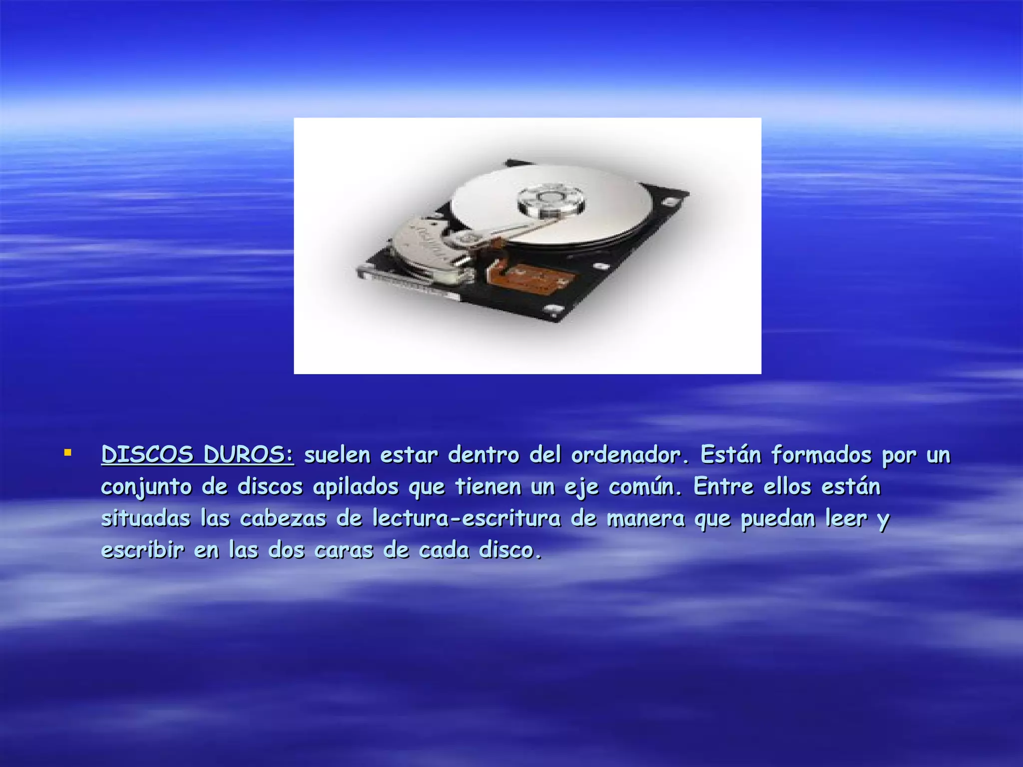    DISCOS DUROS: suelen estar dentro del ordenador. Están formados por un
    conjunto de discos apilados que tienen un eje común. Entre ellos están
    situadas las cabezas de lectura-escritura de manera que puedan leer y
    escribir en las dos caras de cada disco.
 