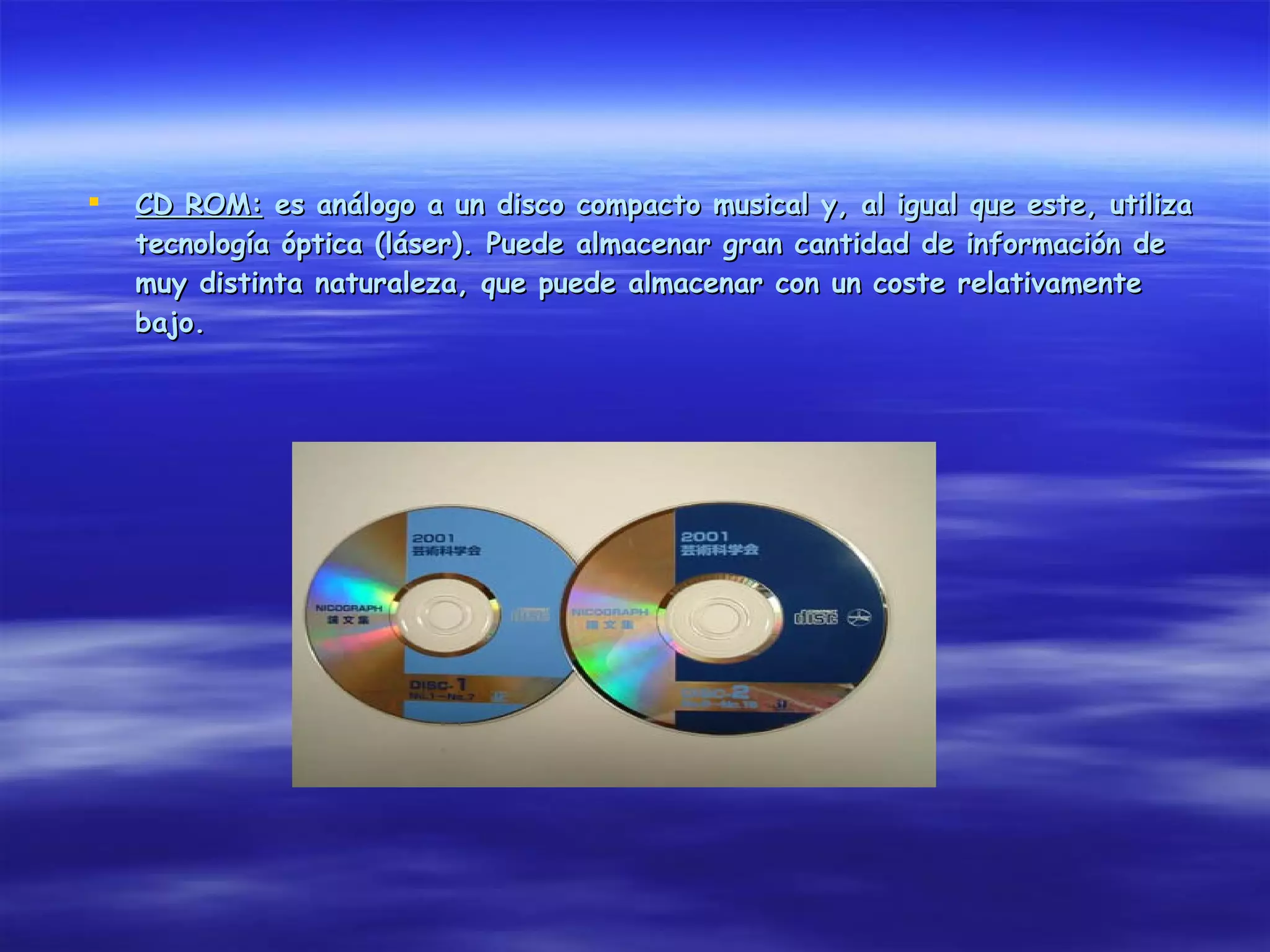    CD ROM: es análogo a un disco compacto musical y, al igual que este, utiliza
    tecnología óptica (láser). Puede almacenar gran cantidad de información de
    muy distinta naturaleza, que puede almacenar con un coste relativamente
    bajo.
 