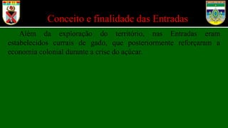 Conceito e finalidade das Entradas
Além da exploração do território, nas Entradas eram
estabelecidos currais de gado, que posteriormente reforçaram a
economia colonial durante a crise do açúcar.
 