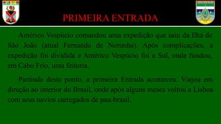 PRIMEIRA ENTRADA
Américo Vespúcio comandou uma expedição que saiu da Ilha de
São João (atual Fernando de Noronha). Após complicações, a
expedição foi dividida e Américo Vespúcio foi a Sul, onde fundou,
em Cabo Frio, uma feitoria.
Partindo deste ponto, a primeira Entrada aconteceu. Viajou em
direção ao interior do Brasil, onde após alguns meses voltou a Lisboa
com seus navios carregados de pau-brasil.
 