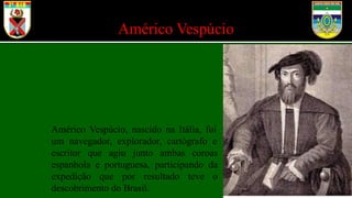 Américo Vespúcio
Américo Vespúcio, nascido na Itália, foi
um navegador, explorador, cartógrafo e
escritor que agiu junto ambas coroas
espanhola e portuguesa, participando da
expedição que por resultado teve o
descobrimento do Brasil.
 