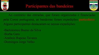 Participantes das bandeiras
Ao contrário das entradas, que foram organizadas e financiadas
pela Coroa portuguesa, as bandeiras foram expedições particulares.
Alguns participantes destacaram-se nessas expedições:
-Bartolomeu Bueno da Silva
-Borba Gato
-Antônio Raposo Tavares
-Domingos Jorge Velho
 
