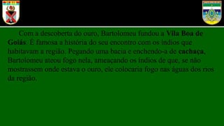 Com a descoberta do ouro, Bartolomeu fundou a Vila Boa de
Goiás. É famosa a história do seu encontro com os índios que
habitavam a região. Pegando uma bacia e enchendo-a de cachaça,
Bartolomeu ateou fogo nela, ameaçando os índios de que, se não
mostrassem onde estava o ouro, ele colocaria fogo nas águas dos rios
da região.
 