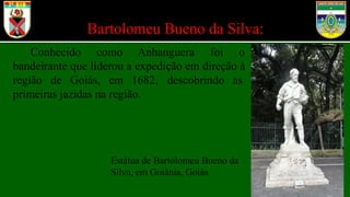 Bartolomeu Bueno da Silva:
Conhecido como Anhanguera foi o
bandeirante que liderou a expedição em direção à
região de Goiás, em 1682, descobrindo as
primeiras jazidas na região.
Estátua de Bartolomeu Bueno da
Silva, em Goiânia, Goiás
 