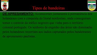 Tipos de bandeiras
DE APRESAMENTO: Aconteceram juntamente à permanência dos
holandeses com a conquista do litoral nordestino, onde conseguiram
tomar o controle do tráfico negreiro que vinha para o território
colonial português. Os senhores de engenho das áreas não dominadas
pelos holandeses recorriam aos índios capturados pelos bandeirantes
de apresamento paulistas.
o
 