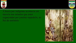 A busca por indígenas acontecia em
maioria nas missões que eram
organizadas por jesuítas espanhóis, ao
Sul do território.
 
