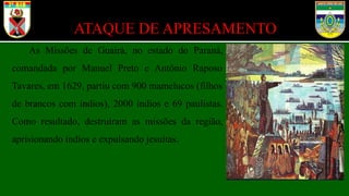 ATAQUE DE APRESAMENTO
As Missões de Guairá, no estado do Paraná,
comandada por Manuel Preto e Antônio Raposo
Tavares, em 1629, partiu com 900 mamelucos (filhos
de brancos com índios), 2000 índios e 69 paulistas.
Como resultado, destruíram as missões da região,
aprisionando índios e expulsando jesuítas.
 