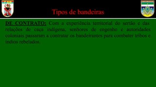 Tipos de bandeiras
DE CONTRATO: Com a experiência territorial do sertão e das
relações de caça indígena, senhores de engenho e autoridades
coloniais passaram a contratar os bandeirantes para combater tribos e
índios rebelados.
 