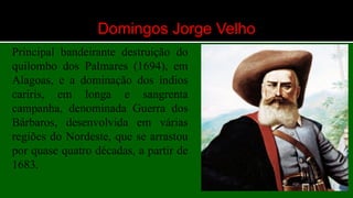 Domingos Jorge Velho
Principal bandeirante destruição do
quilombo dos Palmares (1694), em
Alagoas, e a dominação dos índios
cariris, em longa e sangrenta
campanha, denominada Guerra dos
Bárbaros, desenvolvida em várias
regiões do Nordeste, que se arrastou
por quase quatro décadas, a partir de
1683.
 