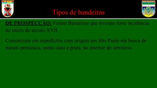 Tipos de bandeiras
DE PROSPECÇÃO: Foram Bandeiras que tiveram forte incidência
no início do século XVII.
Consistiram em expedições com origem em São Paulo em busca de
metais preciosos, como ouro e prata, no interior do território.
 