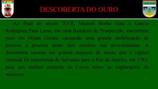 DESCOBERTA DO OURO
Ao final do século XVII, Manoel Borba Gato e Garcia
Rodrigues Paes Leme, em uma Bandeira de Prospecção, encontram
ouro em Minas Gerais, causando uma grande mobilização de
pessoas a procura deste rico minério nas proximidades. A
descoberta causou um grande impacto de modo que a capital
colonial foi transferida de Salvador para o Rio de Janeiro, em 1763,
para um melhor controle da Coroa sobre as explorações de
minérios.
 