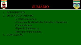 SUMÁRIO
1. INTRODUÇÃO
2. DESENVOLVIMENTO
-Contexto histórico;
-Conceito e finalidade das Entradas e Bandeiras;
-Características;
-Tipos de Bandeiras; e
-Principais bandeirantes.
3. CONCLUSÃO
 