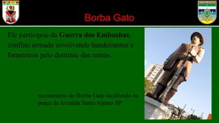 Borba Gato
Ele participou da Guerra dos Emboabas,
conflito armado envolvendo bandeirantes e
forasteiros pelo domínio das minas.
monumento do Borba Gato localizado na
praça da Avenida Santo Amaro SP.
 