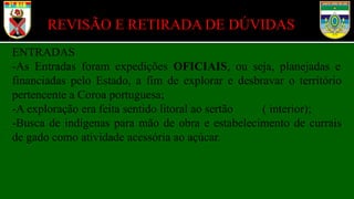 REVISÃO E RETIRADA DE DÚVIDAS
ENTRADAS
-As Entradas foram expedições OFICIAIS, ou seja, planejadas e
financiadas pelo Estado, a fim de explorar e desbravar o território
pertencente a Coroa portuguesa;
-A exploração era feita sentido litoral ao sertão ( interior);
-Busca de indígenas para mão de obra e estabelecimento de currais
de gado como atividade acessória ao açúcar.
 