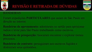 BANDEIRAS
Foram expedições PARTICULARES que saiam de São Paulo em
direção ao interior.
Bandeiras de apresamento: adentraram no sertão para aprisionar
índios e levar para São Paulo trabalhando como escravos.
Bandeiras de prospecção: buscaram encontrar e explorar metais
preciosos.
Bandeiras de contrato: perseguiram aos escravos fugidos e
destruíram seus quilombos.
REVISÃO E RETIRADA DE DÚVIDAS
 