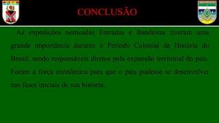 CONCLUSÃO
As expedições nomeadas Entradas e Bandeiras tiveram uma
grande importância durante o Período Colonial da História do
Brasil, sendo responsáveis diretos pela expansão territorial do país.
Foram a força econômica para que o país pudesse se desenvolver
nas fases iniciais de sua história.
 