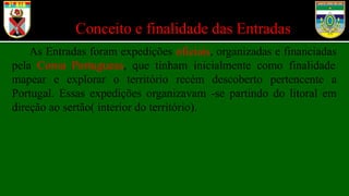 Conceito e finalidade das Entradas
As Entradas foram expedições oficiais, organizadas e financiadas
pela Coroa Portuguesa, que tinham inicialmente como finalidade
mapear e explorar o território recém descoberto pertencente a
Portugal. Essas expedições organizavam -se partindo do litoral em
direção ao sertão( interior do território).
 
