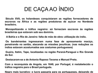 DE CAÇA AO ÍNDIO
Século XVII, os holandeses conquistaram as regiões fornecedores de
escravos na África e as regiões produtoras de açúcar no Nordeste
brasileiro.
Monopolizando o tráfico negreiro: só forneciam escravos às regiões
brasileiras que estavam sob seu domínio.
 A Bahia e o Rio de Janeiro: falta de mão de obra- utilização do índio.
 Os bandeirantes ingressaram numa fase de apresamento maciço,
penetrando no sertão, atacando as missões jesuíticas. (nas reduções os
índios estavam acostumados aos costumes portugueses)
Guaíra, Itatim, Tape, localizadas na região Paraná-Paraguai e Rio Grande
do Sul.
Destacaram-se a de Antonio Raposo Tavares e Manuel Preto.
Com a reconquista de Angola, em 1648, por Portugal, é restabelecido o
tráfico negreiro para o Brasil português.
Negro mais lucrativo: o lucro passaria para os portugueses, deixando de
 
