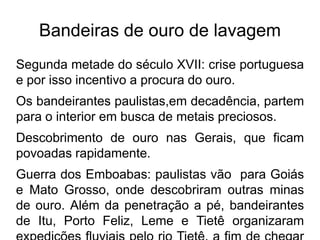 Bandeiras de ouro de lavagem
Segunda metade do século XVII: crise portuguesa
e por isso incentivo a procura do ouro.
Os bandeirantes paulistas,em decadência, partem
para o interior em busca de metais preciosos.
Descobrimento de ouro nas Gerais, que ficam
povoadas rapidamente.
Guerra dos Emboabas: paulistas vão para Goiás
e Mato Grosso, onde descobriram outras minas
de ouro. Além da penetração a pé, bandeirantes
de Itu, Porto Feliz, Leme e Tietê organizaram
 