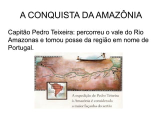 A CONQUISTA DA AMAZÔNIA
Capitão Pedro Teixeira: percorreu o vale do Rio
Amazonas e tomou posse da região em nome de
Portugal.
 