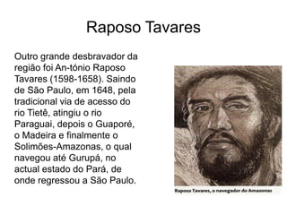 Raposo Tavares
Outro grande desbravador da
região foi An-tónio Raposo
Tavares (1598-1658). Saindo
de São Paulo, em 1648, pela
tradicional via de acesso do
rio Tietê, atingiu o rio
Paraguai, depois o Guaporé,
o Madeira e finalmente o
Solimões-Amazonas, o qual
navegou até Gurupá, no
actual estado do Pará, de
onde regressou a São Paulo.
 